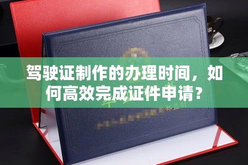 太谷驾驶证制作的办理时间，如何高效完成证件申请？