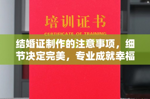 太谷结婚证制作的注意事项，细节决定完美，专业成就幸福